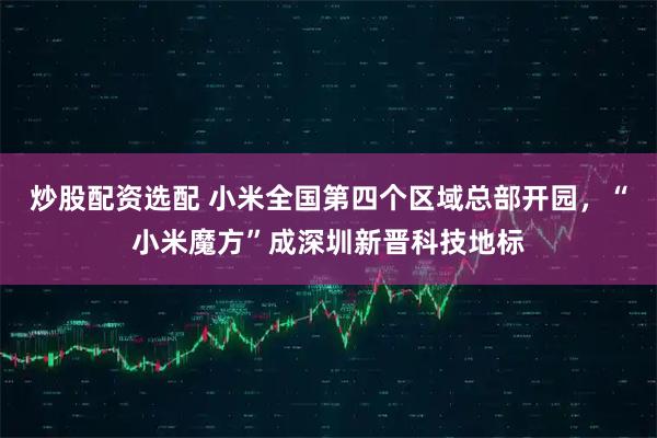 炒股配资选配 小米全国第四个区域总部开园，“小米魔方”成深圳新晋科技地标