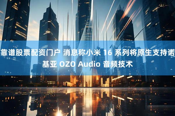 靠谱股票配资门户 消息称小米 16 系列将原生支持诺基亚 OZO Audio 音频技术