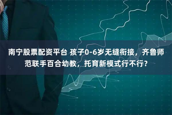 南宁股票配资平台 孩子0-6岁无缝衔接，齐鲁师范联手百合幼教，托育新模式行不行？