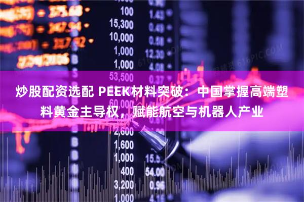 炒股配资选配 PEEK材料突破:中国掌握高端塑料黄金主导权,赋能航空与机器人产业