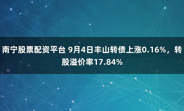 南宁股票配资平台 9月4日丰山转债上涨0.16%，转股溢价率17.84%