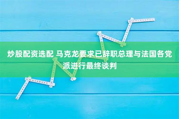 炒股配资选配 马克龙要求已辞职总理与法国各党派进行最终谈判