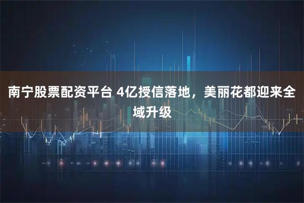 南宁股票配资平台 4亿授信落地，美丽花都迎来全域升级