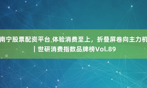 南宁股票配资平台 体验消费至上，折叠屏卷向主力机｜世研消费指数品牌榜Vol.89