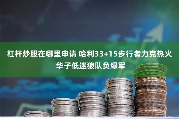 杠杆炒股在哪里申请 哈利33+15步行者力克热火 华子低迷狼队负绿军