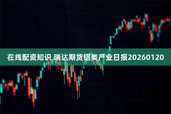 在线配资知识 瑞达期货铝类产业日报20260120