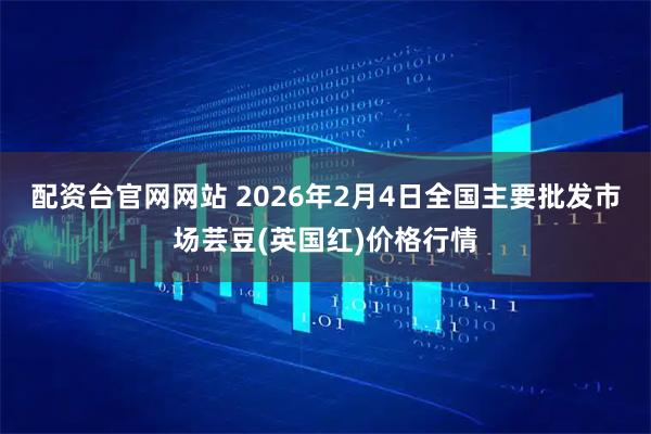 配资台官网网站 2026年2月4日全国主要批发市场芸豆(英国红)价格行情