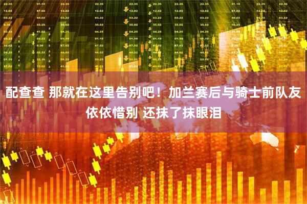 配查查 那就在这里告别吧！加兰赛后与骑士前队友依依惜别 还抹了抹眼泪