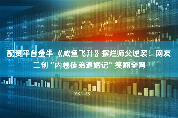 配资平台金牛 《咸鱼飞升》摆烂师父逆袭！网友二创“内卷徒弟退婚记”笑翻全网