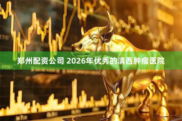 郑州配资公司 2026年优秀的滇西肿瘤医院