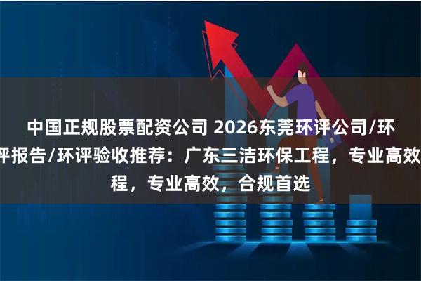 中国正规股票配资公司 2026东莞环评公司/环评手续/环评报告/环评验收推荐：广东三洁环保工程，专业高效，合规首选