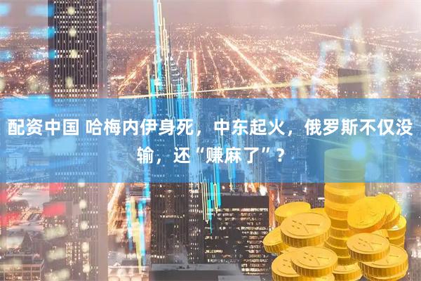 配资中国 哈梅内伊身死,中东起火,俄罗斯不仅没输,还“赚麻了”?