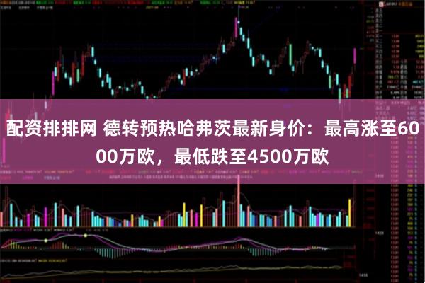 配资排排网 德转预热哈弗茨最新身价：最高涨至6000万欧，最低跌至4500万欧