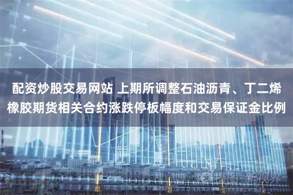 配资炒股交易网站 上期所调整石油沥青、丁二烯橡胶期货相关合约涨跌停板幅度和交易保证金比例
