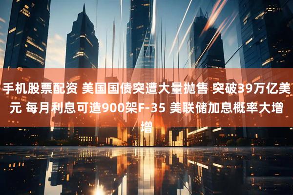 手机股票配资 美国国债突遭大量抛售 突破39万亿美元 每月利息可造900架F-35 美联储加息概率大增