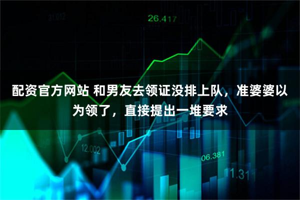 配资官方网站 和男友去领证没排上队,准婆婆以为领了,直接提出一堆要求