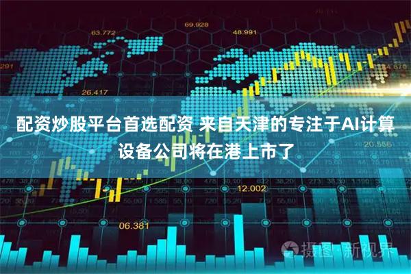 配资炒股平台首选配资 来自天津的专注于AI计算设备公司将在港上市了
