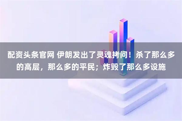 配资头条官网 伊朗发出了灵魂拷问！杀了那么多的高层，那么多的平民；炸毁了那么多设施