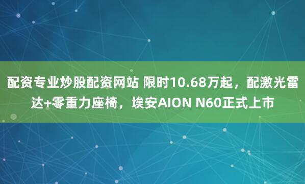 配资专业炒股配资网站 限时10.68万起，配激光雷达+零重力座椅，埃安AION N60正式上市