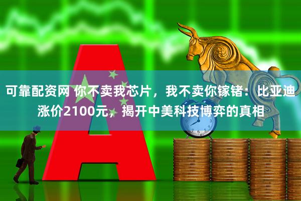 可靠配资网 你不卖我芯片，我不卖你镓锗：比亚迪涨价2100元，揭开中美科技博弈的真相