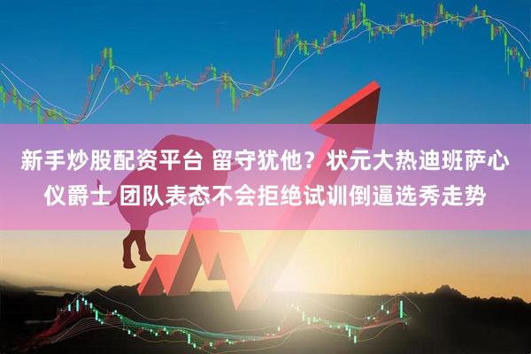 新手炒股配资平台 留守犹他？状元大热迪班萨心仪爵士 团队表态不会拒绝试训倒逼选秀走势