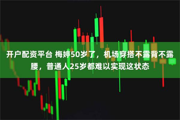 开户配资平台 梅婷50岁了，机场穿搭不露背不露腰，普通人25岁都难以实现这状态