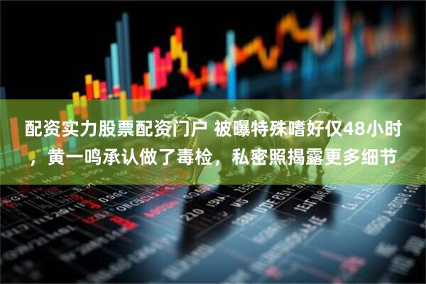 配资实力股票配资门户 被曝特殊嗜好仅48小时，黄一鸣承认做了毒检，私密照揭露更多细节
