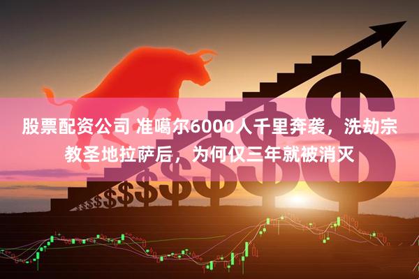 股票配资公司 准噶尔6000人千里奔袭，洗劫宗教圣地拉萨后，为何仅三年就被消灭