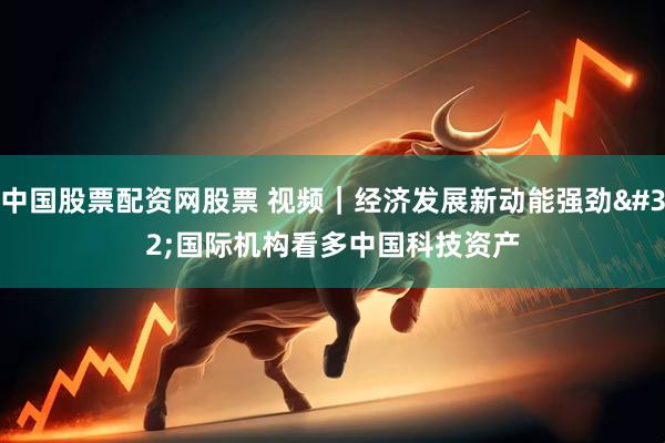 中国股票配资网股票 视频｜经济发展新动能强劲 国际机构看多中国科技资产