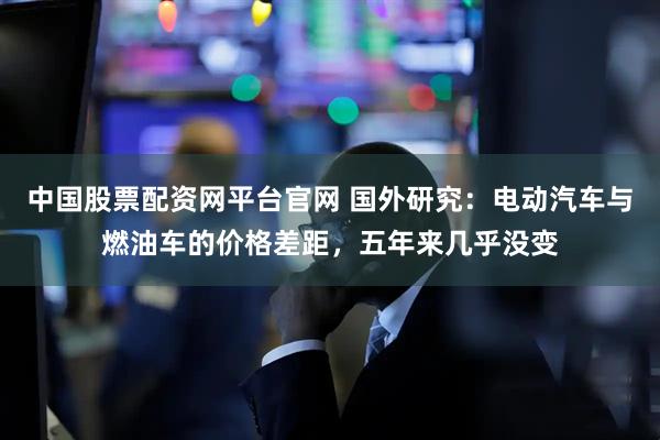 中国股票配资网平台官网 国外研究：电动汽车与燃油车的价格差距，五年来几乎没变