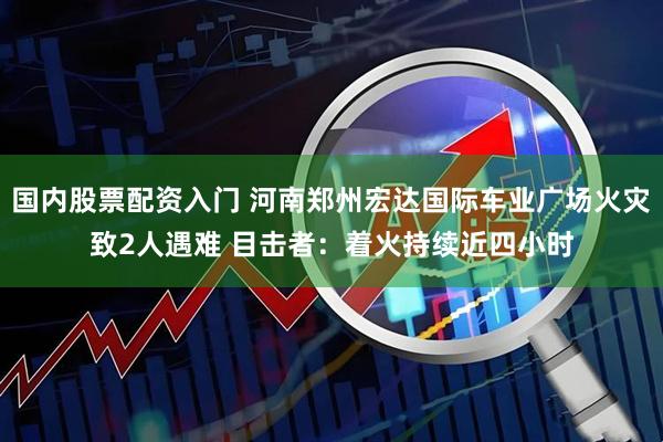 国内股票配资入门 河南郑州宏达国际车业广场火灾致2人遇难 目击者：着火持续近四小时
