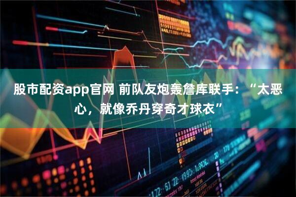 股市配资app官网 前队友炮轰詹库联手：“太恶心，就像乔丹穿奇才球衣”