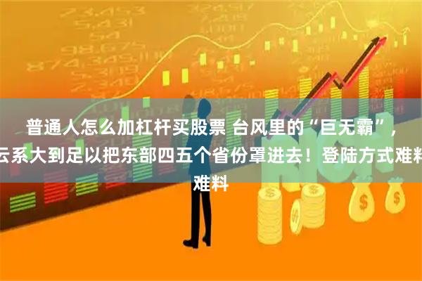 普通人怎么加杠杆买股票 台风里的“巨无霸”，云系大到足以把东部四五个省份罩进去！登陆方式难料
