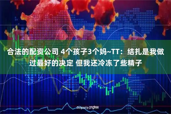 合法的配资公司 4个孩子3个妈~TT：结扎是我做过最好的决定 但我还冷冻了些精子