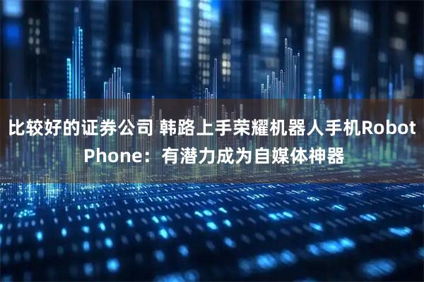 比较好的证券公司 韩路上手荣耀机器人手机Robot Phone：有潜力成为自媒体神器