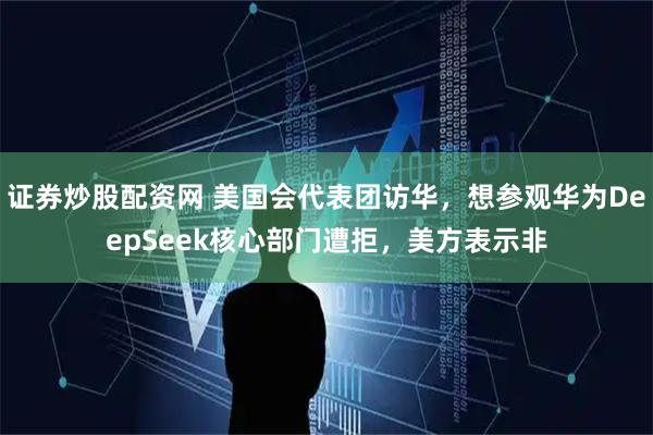 证券炒股配资网 美国会代表团访华，想参观华为DeepSeek核心部门遭拒，美方表示非