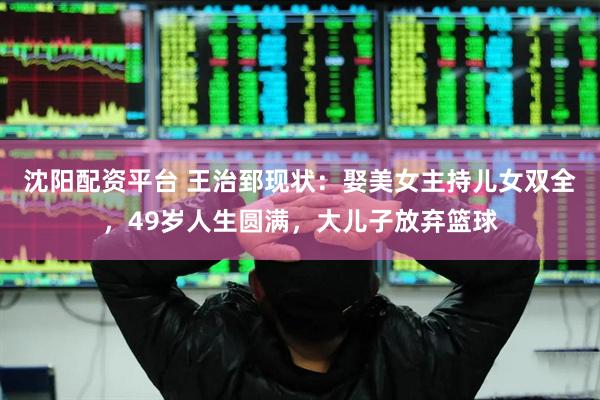 沈阳配资平台 王治郅现状：娶美女主持儿女双全，49岁人生圆满，大儿子放弃篮球