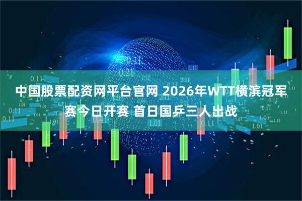 中国股票配资网平台官网 2026年WTT横滨冠军赛今日开赛 首日国乒三人出战