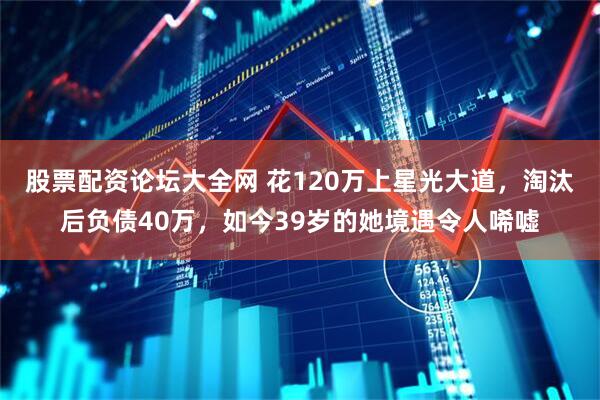 股票配资论坛大全网 花120万上星光大道，淘汰后负债40万，如今39岁的她境遇令人唏嘘