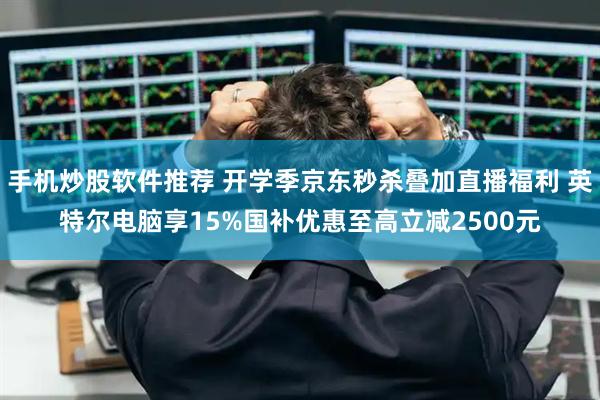 手机炒股软件推荐 开学季京东秒杀叠加直播福利 英特尔电脑享15%国补优惠至高立减2500元