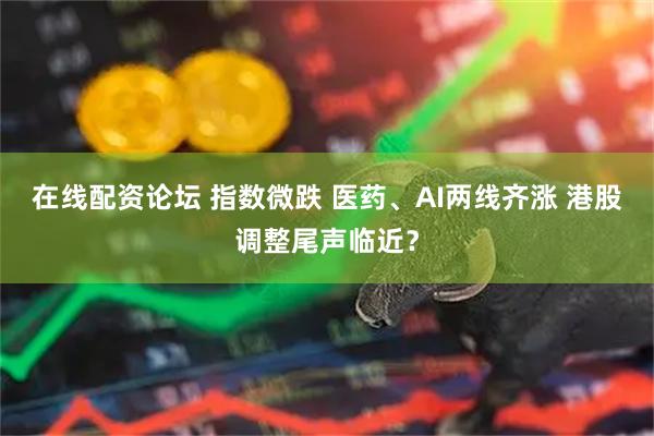 在线配资论坛 指数微跌 医药、AI两线齐涨 港股调整尾声临近？