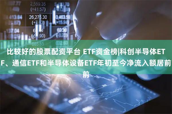 比较好的股票配资平台 ETF资金榜|科创半导体ETF、通信ETF和半导体设备ETF年初至今净流入额居前